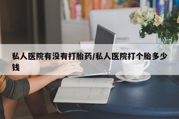 买流产药的微信联系方式私人医院有没有打胎药/私人医院打个胎多少钱
