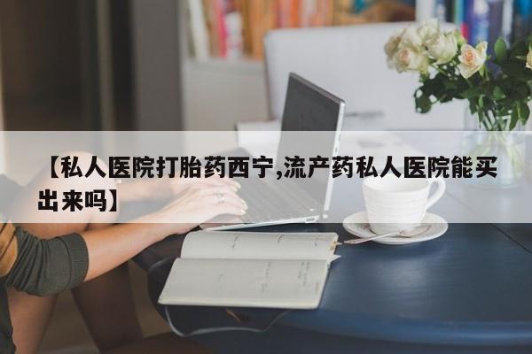 买流产药的微信联系方式【私人医院打胎药西宁,流产药私人医院能买出来吗】
