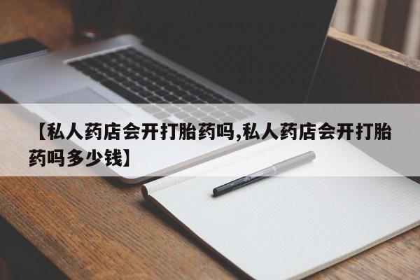 买流产药的微信联系方式【私人药店会开打胎药吗,私人药店会开打胎药吗多少钱】