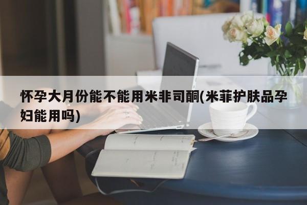 买流产药的微信联系方式怀孕大月份能不能用米非司酮(米菲护肤品孕妇能用吗)
