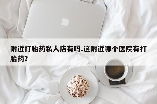 买流产药的微信联系方式附近打胎药私人店有吗.这附近哪个医院有打胎药？