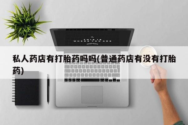 买流产药的微信联系方式私人药店有打胎药吗吗(普通药店有没有打胎药)