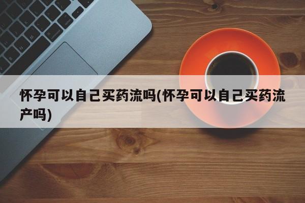 买流产药的微信联系方式怀孕可以自己买药流吗(怀孕可以自己买药流产吗)