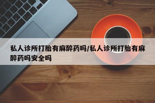 买流产药的微信联系方式私人诊所打胎有麻醉药吗/私人诊所打胎有麻醉药吗安全吗