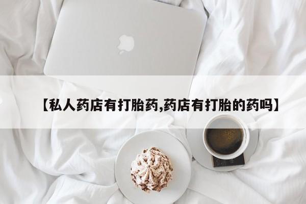 买流产药的微信联系方式【私人药店有打胎药,药店有打胎的药吗】